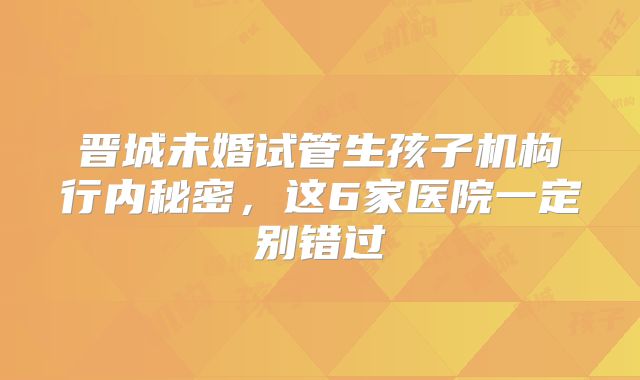 晋城未婚试管生孩子机构行内秘密，这6家医院一定别错过