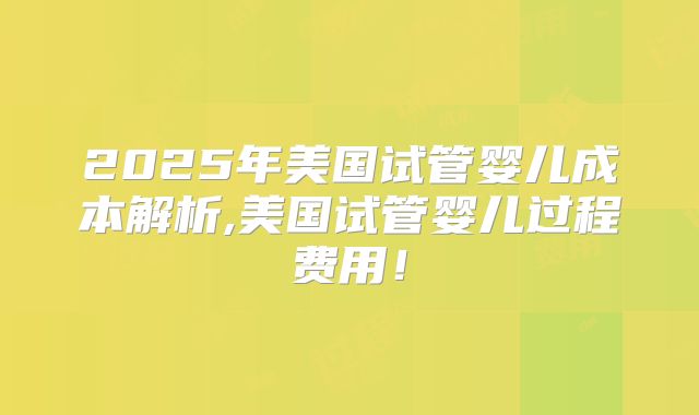2025年美国试管婴儿成本解析,美国试管婴儿过程费用！