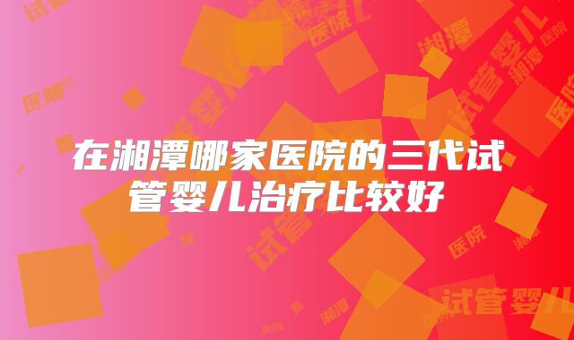 在湘潭哪家医院的三代试管婴儿治疗比较好