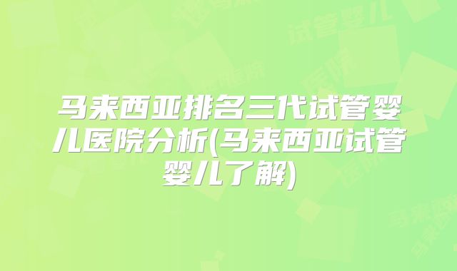 马来西亚排名三代试管婴儿医院分析(马来西亚试管婴儿了解)