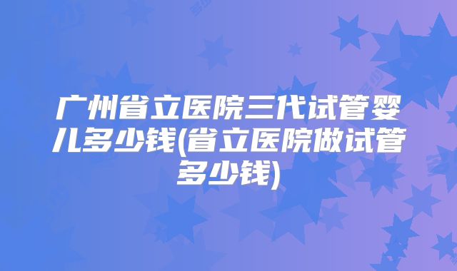 广州省立医院三代试管婴儿多少钱(省立医院做试管多少钱)