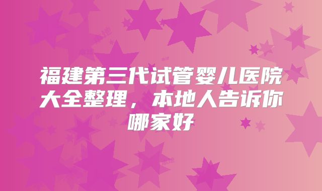 福建第三代试管婴儿医院大全整理，本地人告诉你哪家好