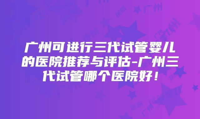 广州可进行三代试管婴儿的医院推荐与评估-广州三代试管哪个医院好！