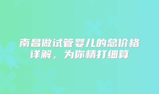 南昌做试管婴儿的总价格详解，为你精打细算