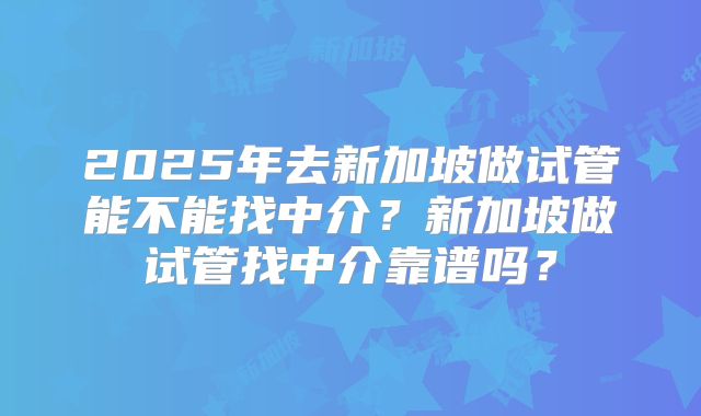 2025年去新加坡做试管能不能找中介？新加坡做试管找中介靠谱吗？
