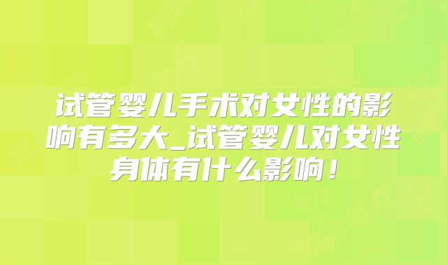 试管婴儿手术对女性的影响有多大_试管婴儿对女性身体有什么影响！