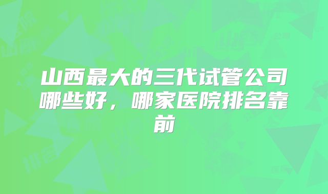 山西最大的三代试管公司哪些好，哪家医院排名靠前