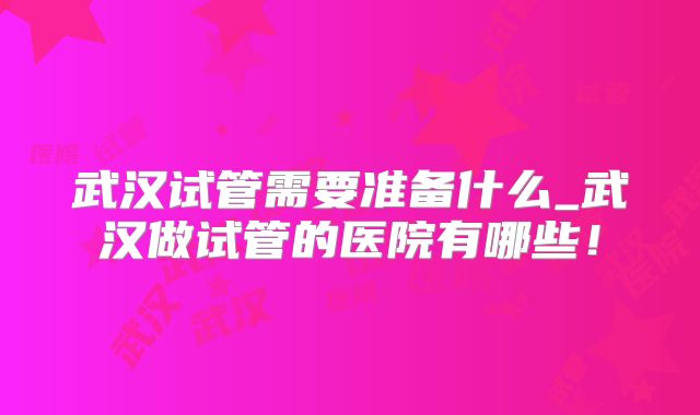 武汉试管需要准备什么_武汉做试管的医院有哪些!