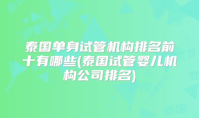 泰国单身试管机构排名前十有哪些(泰国试管婴儿机构公司排名)