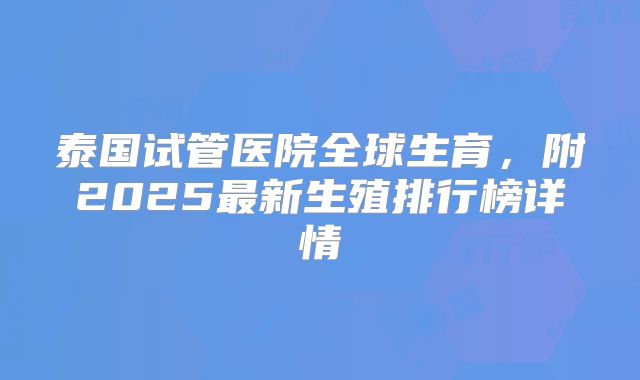 泰国试管医院全球生育,附2025最新生殖排行榜详情