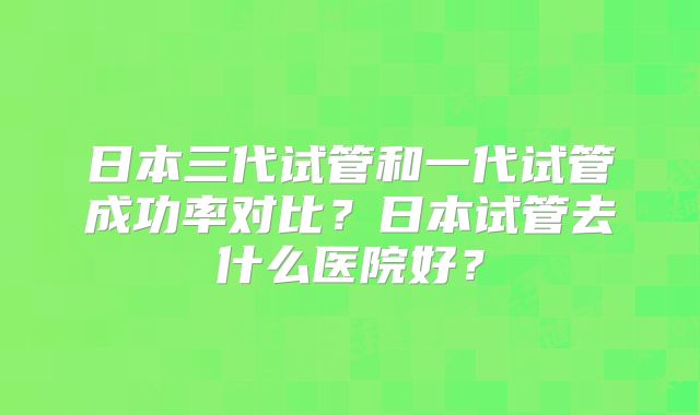 日本三代试管和一代试管成功率对比?日本试管去什么医院好?