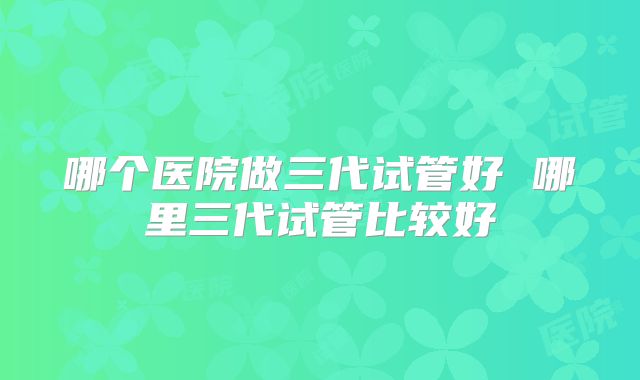 哪个医院做三代试管好 哪里三代试管比较好