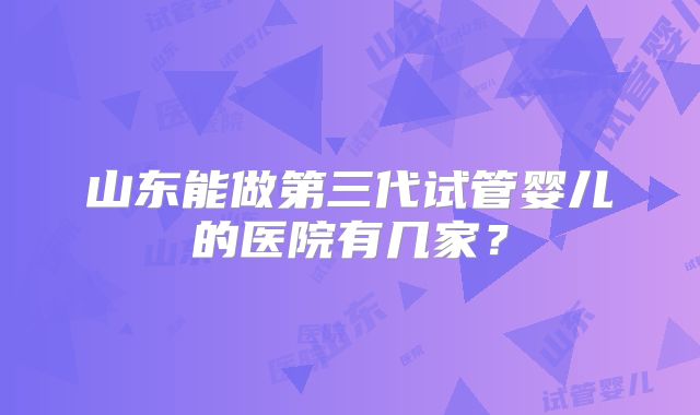山东能做第三代试管婴儿的医院有几家？