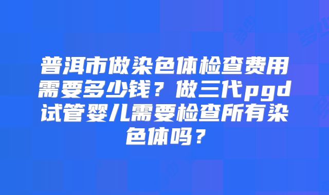 普洱市做染色体检查费用需要多少钱？做三代pgd试管婴儿需要检查所有染色体吗？