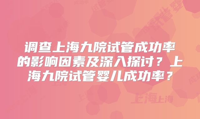 调查上海九院试管成功率的影响因素及深入探讨？上海九院试管婴儿成功率？