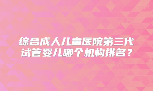 综合成人儿童医院第三代试管婴儿哪个机构排名？