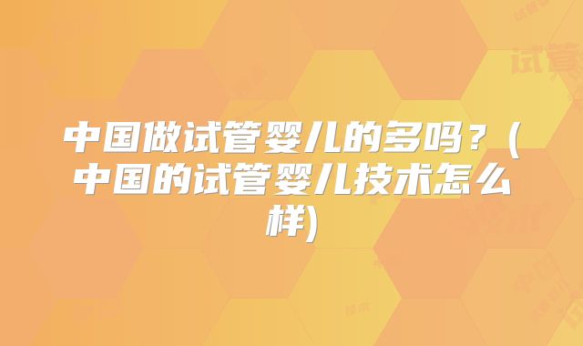 中国做试管婴儿的多吗？(中国的试管婴儿技术怎么样)