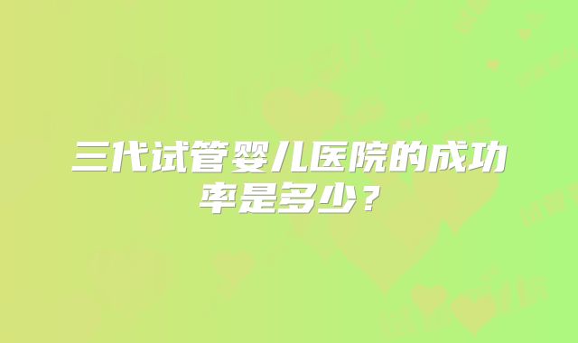 三代试管婴儿医院的成功率是多少？