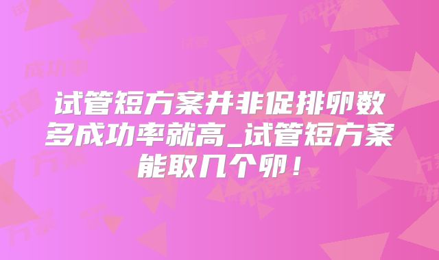 试管短方案并非促排卵数多成功率就高_试管短方案能取几个卵！