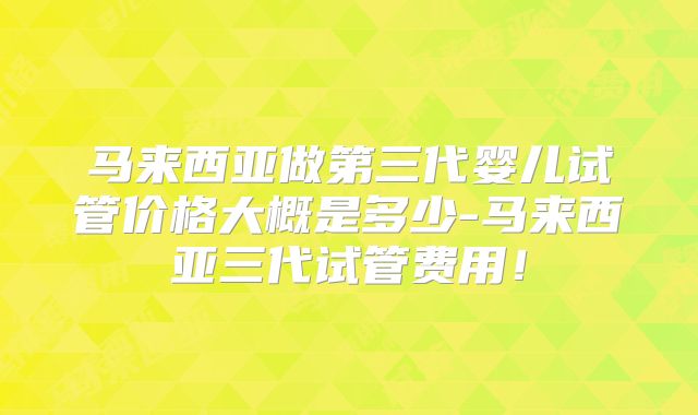 马来西亚做第三代婴儿试管价格大概是多少-马来西亚三代试管费用!