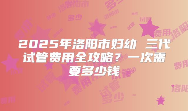 2025年洛阳市妇幼 三代试管费用全攻略？一次需要多少钱