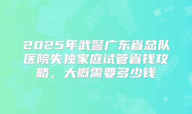 2025年武警广东省总队医院失独家庭试管省钱攻略，大概需要多少钱