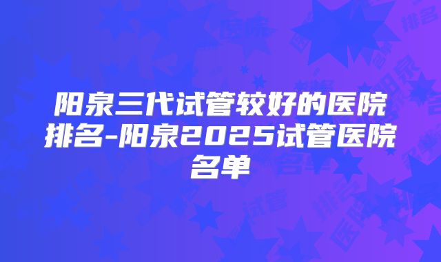 阳泉三代试管较好的医院排名-阳泉2025试管医院名单