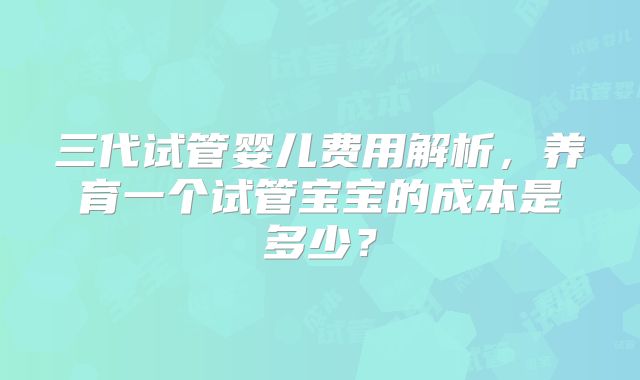 三代试管婴儿费用解析，养育一个试管宝宝的成本是多少？