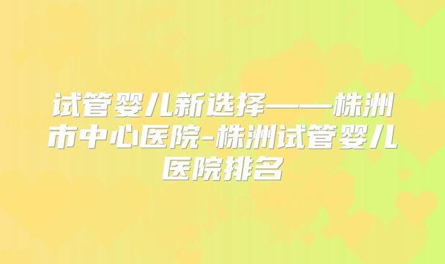 试管婴儿新选择——株洲市中心医院-株洲试管婴儿医院排名