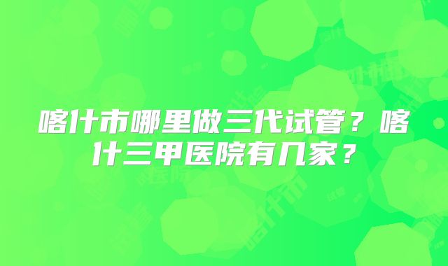 喀什市哪里做三代试管？喀什三甲医院有几家？
