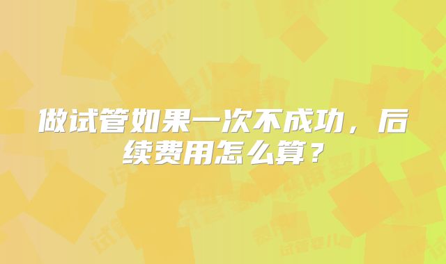 做试管如果一次不成功,后续费用怎么算?