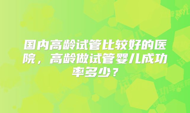 国内高龄试管比较好的医院，高龄做试管婴儿成功率多少？