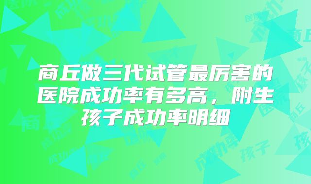 商丘做三代试管最厉害的医院成功率有多高，附生孩子成功率明细