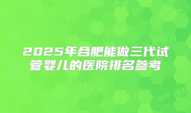2025年合肥能做三代试管婴儿的医院排名参考