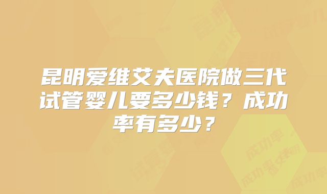昆明爱维艾夫医院做三代试管婴儿要多少钱？成功率有多少？