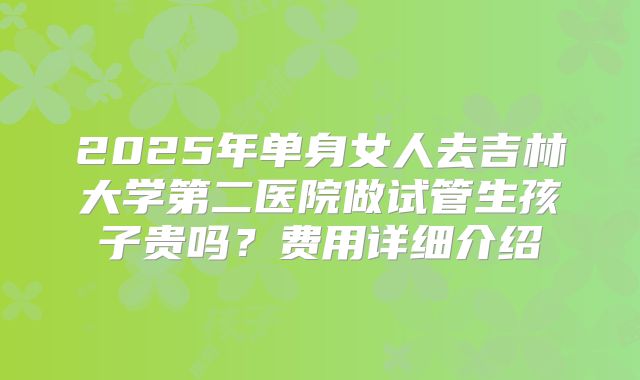 2025年单身女人去吉林大学第二医院做试管生孩子贵吗？费用详细介绍