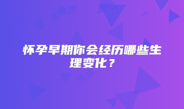怀孕早期你会经历哪些生理变化？