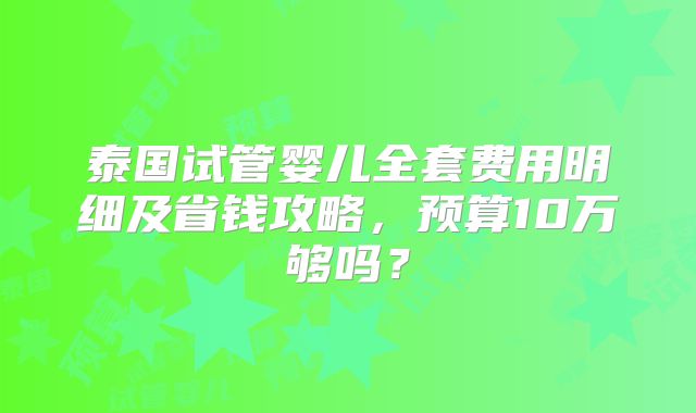 泰国试管婴儿全套费用明细及省钱攻略，预算10万够吗？