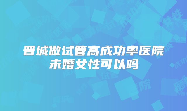 晋城做试管高成功率医院未婚女性可以吗