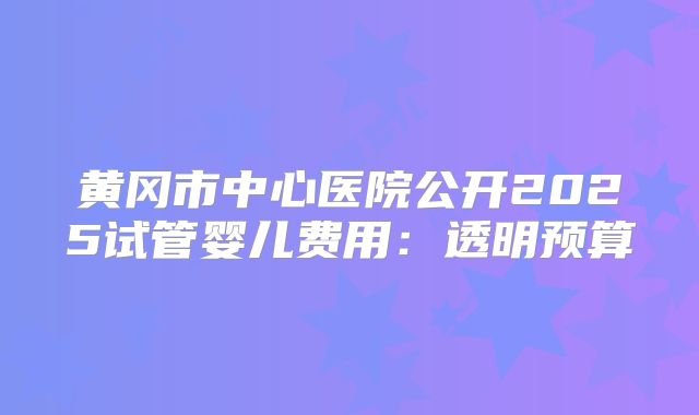 黄冈市中心医院公开2025试管婴儿费用:透明预算