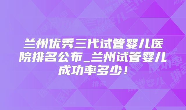 兰州优秀三代试管婴儿医院排名公布_兰州试管婴儿成功率多少！