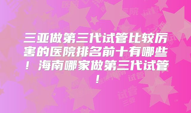 三亚做第三代试管比较厉害的医院排名前十有哪些!海南哪家做第三代试管!
