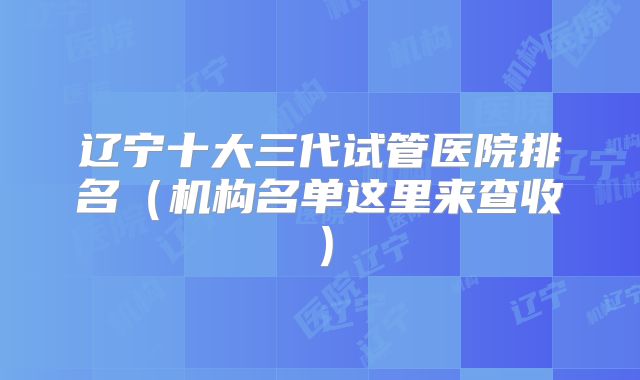 辽宁十大三代试管医院排名（机构名单这里来查收）