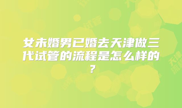 女未婚男已婚去天津做三代试管的流程是怎么样的？