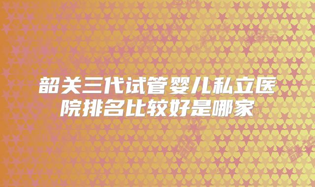 韶关三代试管婴儿私立医院排名比较好是哪家