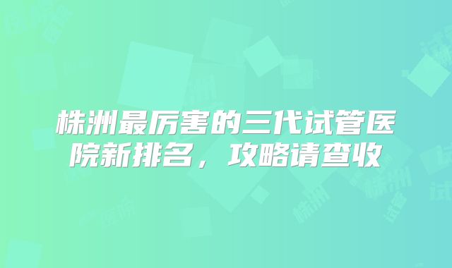 株洲最厉害的三代试管医院新排名，攻略请查收
