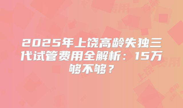 2025年上饶高龄失独三代试管费用全解析:15万够不够?