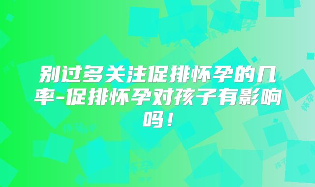 别过多关注促排怀孕的几率-促排怀孕对孩子有影响吗！