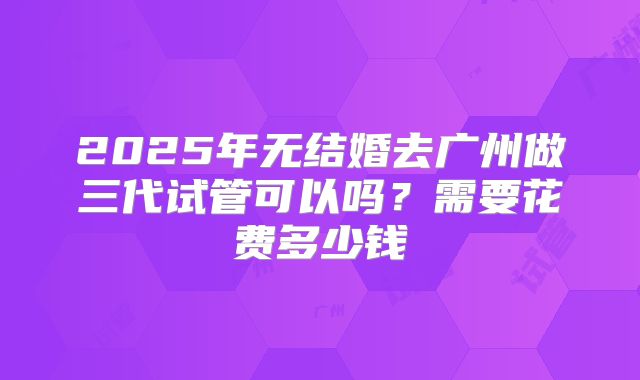 2025年无结婚去广州做三代试管可以吗?需要花费多少钱