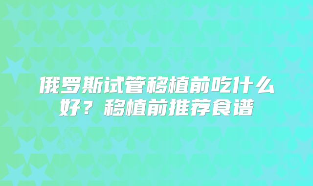 俄罗斯试管移植前吃什么好？移植前推荐食谱